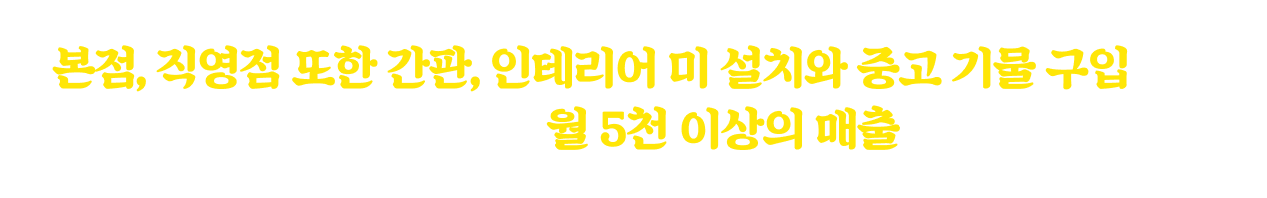 본점, 직영점 또한 간판, 인테리어 미 설치와 중고 기물 구입으로 천만원 이하의 시설비 투자로 월 5천 이상의 매출을 올리고 있습니다.